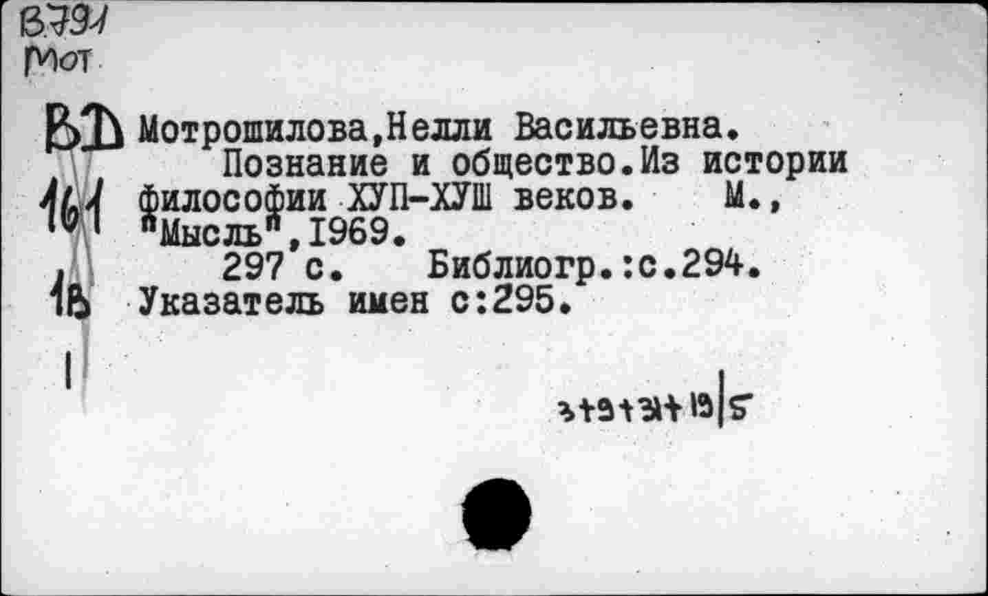 ﻿рМ
Р>Д^ Мотрошилова,Нелли Васильевна, Познание и общество.Из истории философии ХУП-ХУШ веков. М.,
I "Мысль",1969.
.	297 с. Библиогр.:с.294.
Указатель имен с:295.